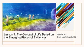 Lesson 1: The Concept of Life Based on
the Emerging Pieces of Evidences
Prepared by:
Sherie Mae Q. Lozada, RN
 
