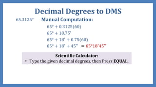 Decimal Degrees to DMS
65.3125° Manual Computation:
65° + 0.3125(60)
65° + 18.75′
65° + 18′ + 0.75(60)
65° + 18′ + 45′′ = 65°18′45′′
Scientific Calculator:
• Type the given decimal degrees, then Press EQUAL.
 