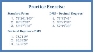 Practice Exercise
Standard Form
1. 72°101′
103′′
2. 89°82′
94′′
3. 56°77′
158′′
Decimal Degrees – DMS
1. 73.7119°
2. 90.3928°
3. 57.3272°
DMS – Decimal Degrees
1. 73°42′
43′′
2. 90°23′
34′′
3. 57°19′
38′′
 