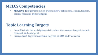 MELCS Competencies
• M9GEIVa-1: Illustrates the six trigonometric ratios: sine, cosine, tangent,
secant, cosecant, and cotangent.
• I can illustrate the six trigonometric ratios: sine, cosine, tangent, secant,
cosecant, and cotangent.
• I can convert degrees to decimal degrees or DMS and vice versa.
Topic Learning Targets
 