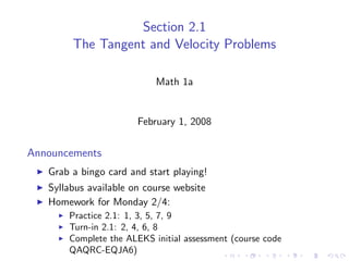 Section 2.1
        The Tangent and Velocity Problems

                           Math 1a


                       February 1, 2008


Announcements
   Grab a bingo card and start playing!
   Syllabus available on course website
   Homework for Monday 2/4:
       Practice 2.1: 1, 3, 5, 7, 9
       Turn-in 2.1: 2, 4, 6, 8
       Complete the ALEKS initial assessment (course code
       QAQRC-EQJA6)