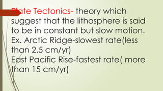 Plate Tectonics- theory which
suggest that the lithosphere is said
to be in constant but slow motion.
Ex. Arctic Ridge-slowest rate(less
than 2.5 cm/yr)
East Pacific Rise-fastest rate( more
than 15 cm/yr)
 