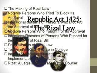 Republic Act 1425:
The Rizal Law
The Making of Rizal Law
Notable Persons Who Tried To Block Its
Approval
Intentions/Reasons of Persons Who Blocked
the Approval of Rizal Bill
Notable Persons Who Fought For Its Approval
Intentions/Reasons of Persons Who Pushed for
the Approval of Rizal Bill
Salient Points of Rizal Law
Teaching of Rizal Course in College
Important Issuances Relative to the
Implementation of Rizal Law
Rizal: A Legislated and Mandated Course
 