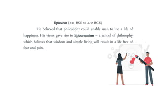 Epicurus (341 BCE to 270 BCE)
He believed that philosophy could enable man to live a life of
happiness. His views gave rise to Epicureanism – a school of philosophy
which believes that wisdom and simple living will result in a life free of
fear and pain.
 