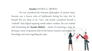 Socrates (470 BCE to 399 BCE)
He was considered the foremost philosopher of ancient times.
Socrates was a known critic of intellectuals during his time, but he
himself did not claim to be “wise” and merely considered himself a
“midwife” that helped inquiring minds achieve wisdom. He was credited
with formulating the Socratic Method – means of examining a topic by
devising a series of questions that let the learner examine and analyze his
knowledge and views regarding the topic.
 