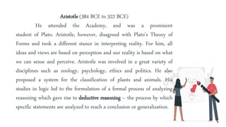 Aristotle (384 BCE to 322 BCE)
He attended the Academy, and was a prominent
student of Plato. Aristotle, however, disagreed with Plato’s Theory of
Forms and took a different stance in interpreting reality. For him, all
ideas and views are based on perception and our reality is based on what
we can sense and perceive. Aristotle was involved in a great variety of
disciplines such as zoology, psychology, ethics and politics. He also
proposed a system for the classification of plants and animals. His
studies in logic led to the formulation of a formal process of analyzing
reasoning which gave rise to deductive reasoning – the process by which
specific statements are analyzed to reach a conclusion or generalization.
 