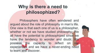 Why is there a need to
philosophized?
Philosophers have often wondered and
argued about the role of philosophy in man’s life.
One view is that each one of us is a philosopher,
whether or not we have studied philosophy. We
all have the potential to philosophized since we
have the tendency to wonder and doubt. We
possess the capacity to reflect on our
experiences and we have a never-ending need
to learn and discover.
 