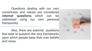 Questions dealing with our own
correctness and values are considered
internal questions which can be
addressed using our own personal
frameworks.
Also, there are external questions
that seek to question the very frameworks
upon which people base their own beliefs
and views.
 
