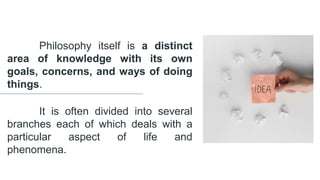 Philosophy itself is a distinct
area of knowledge with its own
goals, concerns, and ways of doing
things.
It is often divided into several
branches each of which deals with a
particular aspect of life and
phenomena.
 