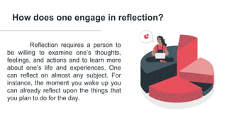 How does one engage in reflection?
Reflection requires a person to
be willing to examine one’s thoughts,
feelings, and actions and to learn more
about one’s life and experiences. One
can reflect on almost any subject. For
instance, the moment you wake up you
can already reflect upon the things that
you plan to do for the day.
 