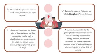  The word Philosophy comes from two
Greek words: philos (love) and sophia
(wisdom).
 Among the ancient Greeks, the
philosophers became pioneers in various
fields of knowledge such as history,
biology, medicine, mathematics,
astronomy, and physics. It was quiet
common to hear of ancient philosophers
who were “experts” in various fields of
learning.
 The ancient Greeks used this term to
refer to “love of wisdom” and they
soon applied it to the study or
discipline that uses human reason to
investigate the ultimate causes,
reasons, and principles which govern
all things.
 People who engage in Philosophy are
called philosophers or “lovers of wisdom”
 