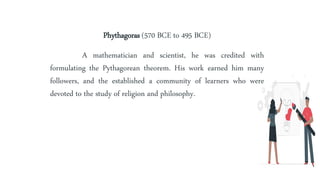 Phythagoras (570 BCE to 495 BCE)
A mathematician and scientist, he was credited with
formulating the Pythagorean theorem. His work earned him many
followers, and the established a community of learners who were
devoted to the study of religion and philosophy.
 