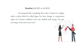 Heraclitus (535 BCE to 475 BCE)
He proposed that everything that exists is based on a higher
order or plan which he called logos. For him, change is a permanent
aspect of a human condition as he was credited with saying “No man
ever steps in the same river twice”
 