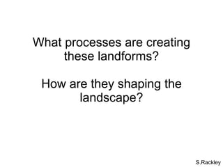 What processes are creating these landforms? How are they shaping the landscape? S.Rackley 