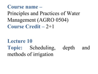 Course name –
Principles and Practices of Water
Management (AGRO 0504)
Course Credit – 2+1
Lecture 10
Topic: Scheduling, depth and
methods of irrigation
 