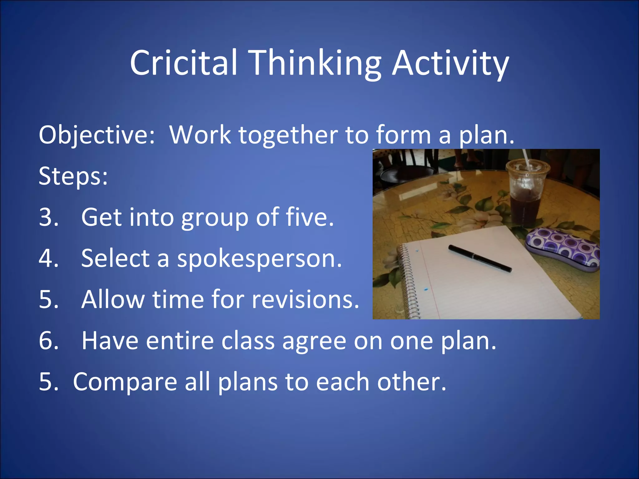 Cricital Thinking Activity Objective:  Work together to form a plan. Steps:  Get into group of five. Select a spokesperson. Allow time for revisions. Have entire class agree on one plan. 5.  Compare all plans to each other. 