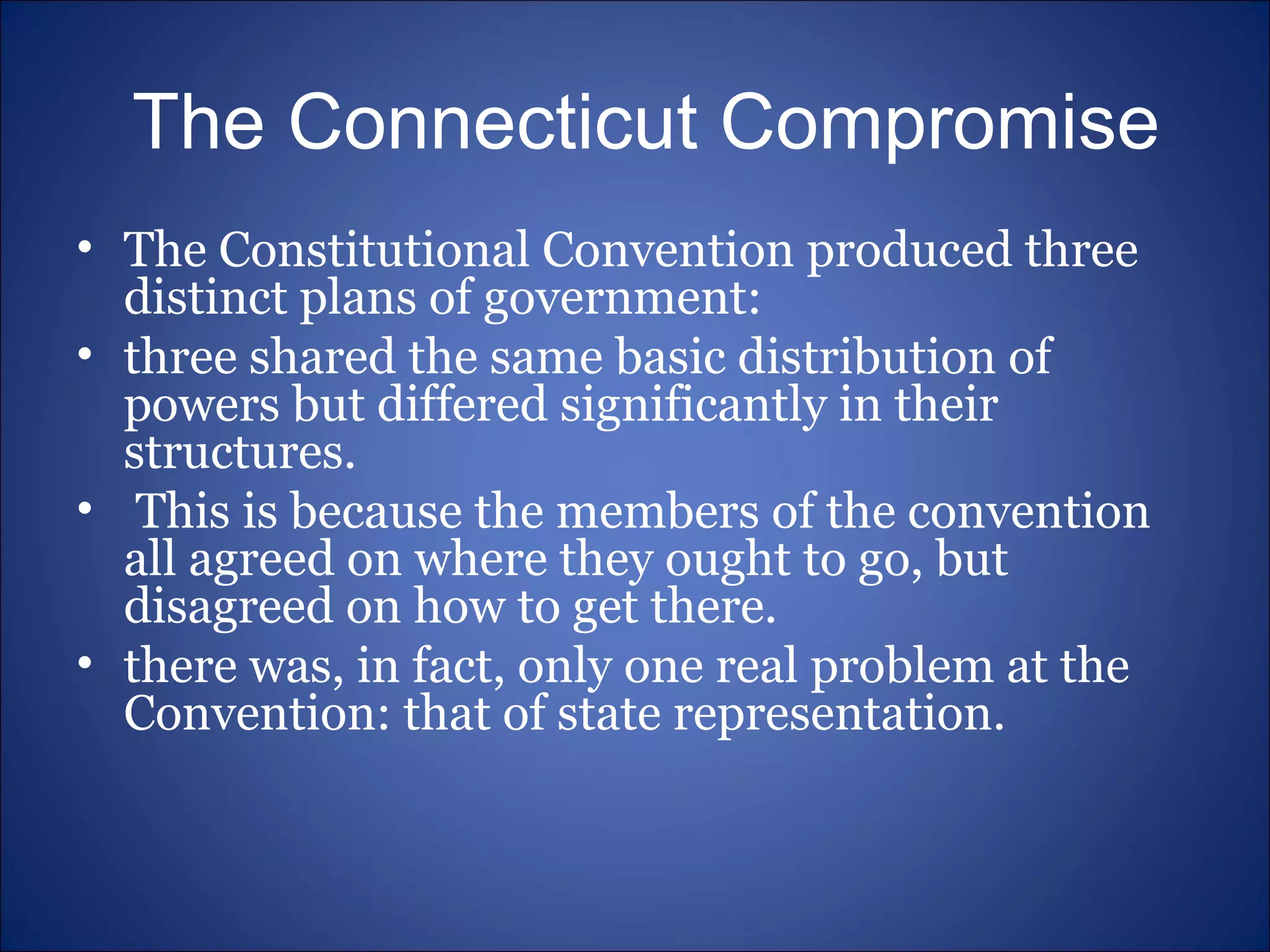 The Connecticut Compromise The Constitutional Convention produced three distinct plans of government:  three shared the same basic distribution of powers but differed significantly in their structures. This is because the members of the convention all agreed on where they ought to go, but disagreed on how to get there. there was, in fact, only one real problem at the Convention: that of state representation. 