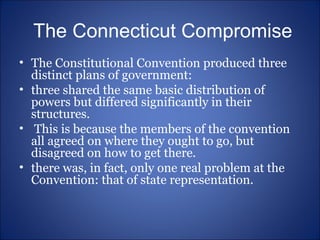 The Connecticut Compromise The Constitutional Convention produced three distinct plans of government:  three shared the same basic distribution of powers but differed significantly in their structures. This is because the members of the convention all agreed on where they ought to go, but disagreed on how to get there. there was, in fact, only one real problem at the Convention: that of state representation. 