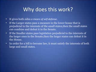 Why does this work? It gives both sides  a means of self-defense . If the Larger states pass a measure in the lower house that is prejudicial to the interests of the small states,then the small states can combine and defeat it in the Senate. If the Smaller states pass legislation prejudicial to the interests of the larger ones in the Senate,then the larger states can defeat it in the House. In order for a bill to become law, it must satisfy the interests of both large and small states. 