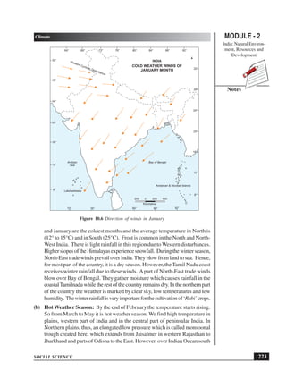 MODULE - 2
India: Natural Environ-
ment, Resources and
Development
223
Climate
SOCIAL SCIENCE
Notes
and January are the coldest months and the average temperature in North is
(12° to 15°C) and in South (25°C). Frost is common in the North and North-
West India. There is light rainfall in this region due to Western disturbances.
HigherslopesoftheHimalayasexperiencesnowfall. Duringthewinterseason,
North-East trade winds prevail over India. They blow from land to sea. Hence,
for most part of the country, it is a dry season. However, the Tamil Nadu coast
receives winter rainfall due to these winds. Apart of North-East trade winds
blow over Bay of Bengal. They gather moisture which causes rainfall in the
coastalTamilnaduwhiletherestofthecountryremainsdry.Inthenorthernpart
of the country the weather is marked by clear sky, low temperatures and low
humidity. Thewinterrainfallisveryimportantforthecultivationof‘Rabi’crops.
(b) Hot Weather Season: By the end of February the temperature starts rising.
So from March to May it is hot weather season. We find high temperature in
plains, western part of India and in the central part of peninsular India. In
Northern plains, thus, an elongated low pressure which is called monsoonal
trough created here, which extends from Jaisalmer in western Rajasthan to
Jharkhand and parts of Odisha to the East. However, over Indian Ocean south
64° 68° 76° 80°72° 84° 88° 92°
72° 84°76° 88° 92°
8°
12°
16°
20°
24°
28°
32°
8°
12°
16°
20°
24°
28°
32°
200 0 200 400
Kilometres
COLD WEATHER WINDS OF
JANUARY MONTH
Western Cyclonic Disturbance
Bay of BengalArabian
Sea
INDIA
Lakshadweep
Andaman & Nicobar Islands
Figure 10.6 Direction of winds in January
 