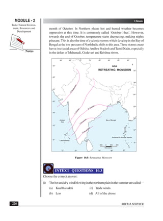 SOCIAL SCIENCE
MODULE - 2 Climate
India: Natural Environ-
ment, Resources and
Development
226
Notes
month of October. In Northern plains hot and humid weather becomes
oppressive at this time. It is commonly called ‘October Heat’. However,
towards the end of October, temperature starts decreasing, making nights
pleasant. This is also the time of cyclonic storms which develop in the Bay of
BengalasthelowpressureofNorthIndiashiftstothisarea.Thesestormscreate
havoc in coastal areas of Odisha,Andhra Pradesh and Tamil Nadu, especially
in the deltas of Mahanadi, Godavari and Krishna rivers.
Figure 10.8 Retreating Monsoon
INTEXT QUESTIONS 10.3
Choose the correct answer:
(i) The hot and dry wind blowing in the northern plain in the summer are called—
(a) Kaal Baisakhi (c) Trade winds
(b) Loo (d) All of the above
64° 68° 76° 80°72° 84° 88° 92°
72° 84°76° 88° 92°
8°
12°
16°
20°
24°
28°
32°
8°
12°
16°
20°
24°
28°
32°15
September
15 October
1
November
15 Novem
ber
200 0 200 400
Kilometres
RETREATING MONSOON
Bay of BengalArabian
Sea
INDIA
Lakshadweep
Andaman & Nicobar Islands
 