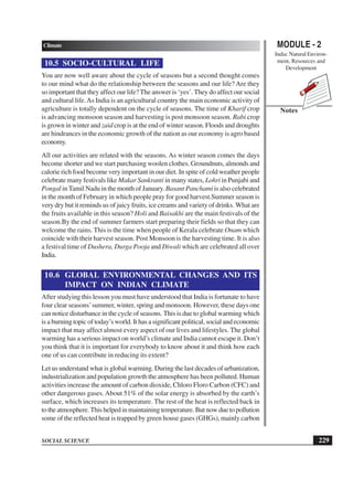 MODULE - 2
India: Natural Environ-
ment, Resources and
Development
229
Climate
SOCIAL SCIENCE
Notes
10.5 SOCIO-CULTURAL LIFE
You are now well aware about the cycle of seasons but a second thought comes
to our mind what do the relationship between the seasons and our life? Are they
so important that they affect our life? The answer is ‘yes’. They do affect our social
and cultural life.As India is an agricultural country the main economic activity of
agriculture is totally dependent on the cycle of seasons. The time of Kharif crop
is advancing monsoon season and harvesting is post monsoon season. Rabi crop
is grown in winter and zaid crop is at the end of winter season. Floods and droughts
are hindrances in the economic growth of the nation as our economy is agro based
economy.
All our activities are related with the seasons. As winter season comes the days
become shorter and we start purchasing woolen clothes. Groundnuts, almonds and
calorie rich food become very important in our diet. In spite of cold weather people
celebrate many festivals like Makar Sankranti in many states, Lohri in Punjabi and
Pongal inTamil Nadu in the month of January. Basant Panchami is also celebrated
in the month of February in which people pray for good harvest.Summer season is
very dry but it reminds us of juicy fruits, ice creams and variety of drinks. What are
the fruits available in this season? Holi and Baisakhi are the main festivals of the
season.By the end of summer farmers start preparing their fields so that they can
welcome the rains. This is the time when people of Kerala celebrate Onam which
coincide with their harvest season. Post Monsoon is the harvesting time. It is also
a festival time of Dushera, Durga Pooja and Diwali which are celebrated all over
India.
10.6 GLOBAL ENVIRONMENTAL CHANGES AND ITS
IMPACT ON INDIAN CLIMATE
After studying this lesson you must have understood that India is fortunate to have
four clear seasons’summer, winter, spring and monsoon. However, these days one
can notice disturbance in the cycle of seasons. This is due to global warming which
is a burning topic of today’s world. It has a significant political, social and economic
impact that may affect almost every aspect of our lives and lifestyles. The global
warming has a serious impact on world’s climate and India cannot escape it. Don’t
you think that it is important for everybody to know about it and think how each
one of us can contribute in reducing its extent?
Let us understand what is global warming. During the last decades of urbanization,
industrialization and population growth the atmosphere has been polluted. Human
activities increase the amount of carbon dioxide, Chloro Floro Carbon (CFC) and
other dangerous gases. About 51% of the solar energy is absorbed by the earth’s
surface, which increases its temperature. The rest of the heat is reflected back in
totheatmosphere.Thishelpedinmaintainingtemperature.Butnowduetopollution
some of the reflected heat is trapped by green house gases (GHGs), mainly carbon
 