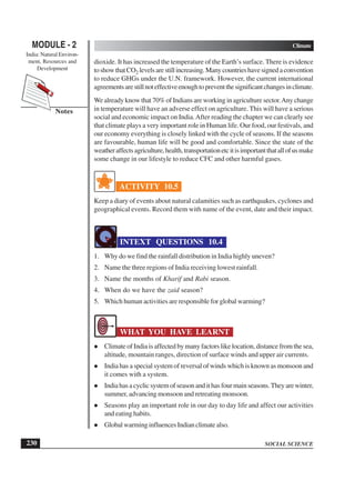 SOCIAL SCIENCE
MODULE - 2 Climate
India: Natural Environ-
ment, Resources and
Development
230
Notes
dioxide. It has increased the temperature of the Earth’s surface. There is evidence
toshowthatCO2 levelsarestillincreasing.Manycountrieshavesignedaconvention
to reduce GHGs under the U.N. framework. However, the current international
agreementsarestillnoteffectiveenoughtopreventthesignificantchangesinclimate.
We already know that 70% of Indians are working in agriculture sector.Any change
in temperature will have an adverse effect on agriculture. This will have a serious
social and economic impact on India.After reading the chapter we can clearly see
that climate plays a very important role in Human life. Our food, our festivals, and
our economy everything is closely linked with the cycle of seasons. If the seasons
are favourable, human life will be good and comfortable. Since the state of the
weatheraffectsagriculture,health,transportationetcitisimportantthatallofusmake
some change in our lifestyle to reduce CFC and other harmful gases.
ACTIVITY 10.5
Keep a diary of events about natural calamities such as earthquakes, cyclones and
geographical events. Record them with name of the event, date and their impact.
INTEXT QUESTIONS 10.4
1. Why do we find the rainfall distribution in India highly uneven?
2. Name the three regions of India receiving lowest rainfall.
3. Name the months of Kharif and Rabi season.
4. When do we have the zaid season?
5. Which human activities are responsible for global warming?
WHAT YOU HAVE LEARNT
Climate of India is affected by many factors like location, distance from the sea,
altitude, mountain ranges, direction of surface winds and upper air currents.
India has a special system of reversal of winds which is known as monsoon and
it comes with a system.
Indiahasacyclicsystemofseasonandithasfourmainseasons.Theyarewinter,
summer, advancing monsoon and retreating monsoon.
Seasons play an important role in our day to day life and affect our activities
and eating habits.
Global warming influences Indian climate also.
 