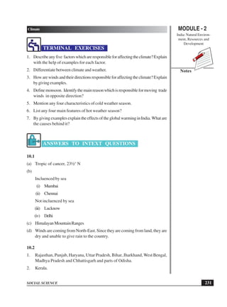 MODULE - 2
India: Natural Environ-
ment, Resources and
Development
231
Climate
SOCIAL SCIENCE
Notes
TERMINAL EXERCISES
1. Describeanyfive factorswhichareresponsibleforaffectingtheclimate?Explain
with the help of examples for each factor.
2. Differentiate between climate and weather.
3. Howarewindsandtheirdirectionsresponsibleforaffectingtheclimate?Explain
bygivingexamples.
4. Definemonsoon. Identifythemainreasonwhichisresponsibleformoving trade
winds in opposite direction?
5. Mention any four characteristics of cold weather season.
6. List any four main features of hot weather season?
7. By giving examples explain the effects of the global warming in India. What are
the causes behind it?
ANSWERS TO INTEXT QUESTIONS
10.1
(a) Tropic of cancer, 23½° N
(b)
Incluenced by sea
(i) Mumbai
(ii) Chennai
Not incluenced by sea
(iii) Lucknow
(iv) Delhi
(c) HimalayanMountainRanges
(d) Winds are coming from North-East. Since they are coming from land, they are
dry and unable to give rain to the country.
10.2
1. Rajasthan, Punjab, Haryana, Uttar Pradesh, Bihar, Jharkhand, West Bengal,
Madhya Pradesh and Chhattisgarh and parts of Odisha.
2. Kerala.
 