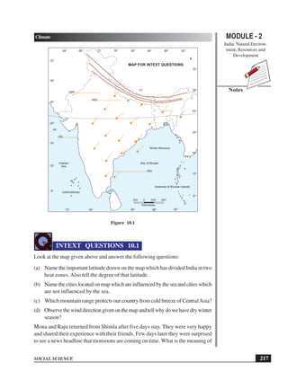 MODULE - 2
India: Natural Environ-
ment, Resources and
Development
217
Climate
SOCIAL SCIENCE
Notes
Figure 10.1
INTEXT QUESTIONS 10.1
Look at the map given above and answer the following questions:
(a) Name the important latitude drawn on the map which has divided India in two
heat zones.Also tell the degree of that latitude.
(b) Namethecitieslocatedonmapwhichareinfluencedbytheseaandcitieswhich
are not influenced by the sea.
(c) Which mountain range protects our country from cold breeze of CentralAsia?
(d) Observethewinddirectiongivenonthemapandtellwhydowehavedrywinter
season?
Mona and Raju returned from Shimla after five days stay. They were very happy
and shared their experience with their friends. Few days later they were surprised
to see a news headline that monsoons are coming on time. What is the meaning of
200 0 200 400
Kilometres
Bay of BengalArabian
Sea
64° 68° 76° 80°72° 84° 88° 92°
72° 84°76° 88° 92°
8°
12°
16°
20°
24°
28°
32°
8°
12°
16°
20°
24°
28°
32°
Winter Monsoon
ii(b)
iv(b)
(a)
(c)
MAP FOR INTEXT QUESTIONS
Lakshadweep
Andaman & Nicobar Islands
 