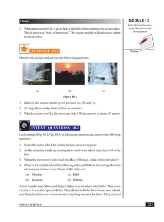 MODULE - 2
India: Natural Environ-
ment, Resources and
Development
221
Climate
SOCIAL SCIENCE
Notes
3. When monsoon arrives, it gives heavy rainfall which continues for several days.
This is known as ‘burst of monsoon’. This occurs mainly at Kerala coast where
it reaches first.
ACTIVITY 10.2
Observe the picture and answer the following questions:
(a) (b) (c)
Figure 10.4
1. Identify the seasons in the given pictures (a), (b) and (c).
2. Arrange them on the basis of their occurrence.
3. Which season you like the most and why? Write answer in about 30 words.
INTEXT QUESTIONS 10.2
Look at maps (Fig. 10.2, Fig. 10.3) of advancing monsoon and answer the following
questions:
1. Name the states which lie within the low pressure regions.
2. As the monsoon winds are coming from south-west which state they will strike
first.
3. When the monsoon winds reach the Bay of Bengal, what is their direction?
4. Observetherainfalldataofthefollowingcitiesandfindouttheaverageduration
of monsoon in four cities. Name of the cities are:
(a) Mumbai (c) Delhi
(b) Jaisalmer (d) Shillong
A few months later Mona and Raju’s father was transferred to Delhi. They were
excited to live in the capital of India. They shifted to Delhi. New home, new school,
new friends and new environment and everything was new for them. They realized
 