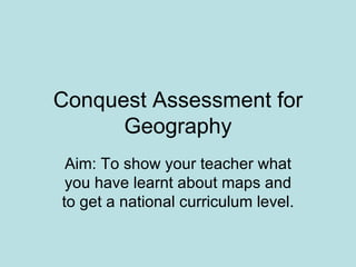 Conquest Assessment for Geography Aim: To show your teacher what you have learnt about maps and to get a national curriculum level. 