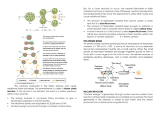 The neutrons produced in the fission process can cause
additional fission processes. This phenomenon is called a fission chain
reaction. If the process is unchecked, the result is a violent explosion
within a few seconds.
• The energy evolved in successive fission escalates to give a
tremendous explosion in atomic bombs.
• The Hiroshima bomb was equivalent to 20,000 tons of TNT.
• Nuclear energy is produced through controlled nuclear fission.
But, for a chain reaction to occur, the sample fissionable or fissile
material must have a minimum mass. Otherwise, neutrons escape from
the sample before they have the opportunity to strike other nuclei and
cause additional fission.
• The amount of fissionable material that cannot sustain a chain
reaction is a subcritical mass.
• The amount of fissionable material large enough to maintain a
chain reaction with a constant rate of fission is called critical mass.
• A mass in excess of a critical mass is called supercritical mass. There
will be few neutrons escaping causing a chain reaction which can
lead to a nuclear explosion. X = Atomic Symbol
THE ATOMIC BOMB
An atomic bomb contains several pounds of small pieces of fissionable
material, U – 235 or Pu – 239 , a source of neutrons, and an explosive
device for compressing it quickly into a small volume. When the small
pieces of fissionable material are brought together quickly to form a
body with a mass larger than the critical mass, the relative number of
escaping neutrons decreases, and a chain reaction and explosion
result.
NUCLEAR REACTORS
“Nuclear energy” is generated through nuclear reactors where chain
reactions of fissionable materials are controlled and sustained. The heat
generated in the reaction is made to boil water and the steam
produced turns turbines producing electricity.
 