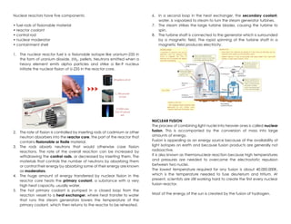 Nuclear reactors have five components:
• fuel rods of fissionable material
• reactor coolant
• control rod
• nuclear moderator
• containment shell
1. The nuclear reactor fuel is a fissionable isotope like uranium-235 in
the form of uranium dioxide, 𝑈𝑂2, pellets. Neutrons emitted when a
heavy element emits alpha particles and strike a Be-9 nucleus
initiate the nuclear fission of U-235 in the reactor core.
2. The rate of fission is controlled by inserting rods of cadmium or other
neutron absorbers into the reactor core, the part of the reactor that
contains fissionable or fissile material.
3. The rods absorb neutrons that would otherwise case fission
reactions. The rate of the overall reaction can be increased by
withdrawing the control rods, or decreased by inserting them. The
materials that controls the number of neutrons by absorbing them
or control their energy by absorbing some of their energy are known
as moderators.
4. The huge amount of energy transferred by nuclear fission in the
reactor core heats the primary coolant, a substance with a very
high heat capacity, usually water.
5. The hot primary coolant is pumped in a closed loop from the
reaction vessel to a heat exchanger, where heat transfer to water
that runs the steam generators lowers the temperature of the
primary coolant, which then returns to the reactor to be reheated.
6. In a second loop in the heat exchanger, the secondary coolant,
water, is vaporized to steam to turn the steam generator turbines.
7. The steam strikes the large turbine blades, causing the turbine to
spin.
8. The turbine shaft is connected to the generator which is surrounded
by a magnetic field. The rapid spinning of the turbine shaft in a
magnetic field produces electricity.
NUCLEAR FUSION
The process of combining light nuclei into heavier ones is called nuclear
fusion. This is accompanied by the conversion of mass into large
amounts of energy.
Fusion is appealing as an energy source because of the availability of
light isotopes on earth and because fusion products are generally not
radioactive.
It is also known as thermonuclear reaction because high temperatures
and pressures are needed to overcome the electrostatic repulsion
between two nuclei.
The lowest temperature required for any fusion is about 40,000,000K,
which is the temperature needed to fuse deuterium and tritium. At
present, scientists are still working hard to create the first every nuclear
fusion reactor.
Most of the energy of the sun is created by the fusion of hydrogen.
 