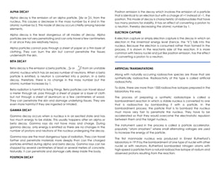 ALPHA DECAY
Alpha decay is the emission of an alpha particle, 𝐻𝑒
2
4
or α
2
4
, from the
nucleus. This causes a decrease in the mass number by 4 and in the
atomic number by 2. This mode of decay occurs chiefly among heavier
elements.
Alpha decay is the least dangerous of all modes of decay. Alpha
particles are not very penetrating and can only travel a few centimeters
in air since they are relatively heavy.
Alpha particles cannot pass through a sheet of paper or a thin layer of
clothing. They can burn the skin but cannot penetrate the tissues
underneath the skin.
BETA DECAY
Beta decay is the emission a beta particle, 𝑒
−1
0
or 𝛽
−1
0
from an unstable
atomic nucleus which has an excess number of neutrons. When a beta
particle is emitted, a neutron is converted into a proton. In a beta
decay, therefore, there is no change in the mass number but the
atomic number increases by 1.
Beta radiation is harmful to living things. Beta particles can travel about
a meter through air, pass through a sheet of paper or a layer of cloth
but not through a sheet of aluminum or a few centimeters of wood.
They can penetrate the skin and damage underlying tissues. They are
even more harmful if they are ingested or inhaled.
GAMMA DECAY
Gamma decay occurs when a nucleus is in an excited state and has
too much energy to be stable. This usually happens after an alpha or
beta decay. Gamma rays do not have mass and charge. During
gamma decay, only energy is emitted so there are no changes in the
number of protons and neutrons of the nucleus undergoing the decay.
Gamma rays are the most dangerous type of radiation. They can travel
farther and penetrate materials more deeply than can the charged
particles emitted during alpha and beta decay. Gamma rays can be
stopped by several centimeters of lead or several meters of concrete.
Naturally, it can penetrate and damage cells deep inside the body.
POSITRON DECAY
Positron emission is the decay which involves the emission of a particle
that is identical to an electron but with a charge of +1 instead of –1, the
positron. This mode of decay is characteristic of radionuclides that have
too many protons for stability. It has an effect of converting a proton to
a neutron, thereby decreasing the atomic number by 1.
ELECTRON CAPTURE
K-electron capture or simply electron capture is the decay in which an
electron in the innermost energy level (hence, the “k”) falls into the
nucleus. Because the electron is consumed rather than formed in the
process, it is shown in the reactants side of the reaction. It is more
common with heavy nuclei and just like positron emission, has the effect
of converting a proton to a neutron.
ARTIFICIAL TRANSMUTATIONS
Along with naturally occurring radioactive species are those that are
synthetically radioactive. Radioactivity of this type is called artificial
radioactivity.
To date, there are more than 1500 radioactive isotopes prepared in the
laboratory this way.
The process of preparing a synthetic radioisotope is called a
bombardment reaction in which a stable nucleus is converted to one
that is radioactive by bombarding it with a particle. In the
bombardment process, the particle that is to bombard the nucleus
must move very fast to penetrate the nucleus. They have to be
accelerated so that they would overcome the electrostatic repulsion
between them and the target nucleus.
The instrument used in the process is called a particle accelerator,
popularly “atom smashers” where small alternating voltages are used
to increase the energy of the particle.
The first manmade nucleus was produced in Ernest Rutherford’s
laboratory in 1919 by the bombardment of one type of nuclei with other
nuclei or with neutrons. Rutherford bombarded nitrogen atoms with
high-speed α particles from a natural radioactive isotope of radium and
observed protons resulting from the reaction:
but atomic mass
has no change
 