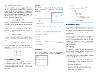 RATE OF RADIOACTIVE DECAY
As discussed in the previous pages, radioactive
decay is a first order process. Its rate is directly
proportional to the number of radioactive
atoms present. The rate of radioactive decay
of a sample is often described by the activity
(A) of a sample which expresses the number of
atoms decaying per unit time.
where A is the activity, k is the first – order rate
constant, and N is the number of radioactive
nuclei present.
Activity can be expressed in terms of the
number of atoms decaying per second, or
becquerels (Bq).
Activity, may be cited in disintegrations per
minute or, perhaps most commonly, in curies
(Ci)
As a first-order process, the fraction of
radioactive atoms still present in the sample at
time t is given by
Recall Avogadro's number:
Avogadro's number, or Avogadro's constant, is
the number of particles found in one mole of a
substance. This experimentally determined
value is approximately 6.0221 x 1023
particles
per mole.
Example #4
The half-life of radium-226 is 1.60𝑥103
years.
What is the activity in curies of a 1.50 g sample
of Ra-226?
Example #5
How long would it take to disintegrate
3.17 𝑋 1017
atoms from a 10.0 mCi source?
RADIOCARBON DATING
The decay of radioactive nuclides with known
half-lives enables the determination of the age
of an object containing organic material using
a method called radiocarbon dating or simply
carbon dating.
During the 1950s, Professor Willard F. Libby of the
University of Chicago and others worked out a
method for determining the age of organic
materials. He produced the first radiocarbon
dates in 1949 and was later awarded the Nobel
Prize for his efforts.
Carbon Dating
This method is based on the decay rate of
carbon-14 and can be applied to objects from
a few hundred up to 50,000 years old.
It works by comparing three different isotopes
of carbon: C-12, C-13 and C-14:
1. Most C-14 is produced in the upper
atmosphere, where neutrons, which are
produced by the cosmic rays of the sun,
react with N-14 atoms.
2. It is then oxidized to create 14
CO2 which is
dispersed through the atmosphere and
mixed with 13
CO2 and 12
CO2.
 