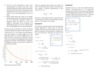 3. The CO2 in the atmosphere is used in the
photosynthesis of plants and from here
passed through the food chain. Every plant
and animal in this chain (including us!) will
therefore have the same amount of C-14
and C-12 as in the atmosphere, C-14: C-12
ratio.
4. When living things die, tissue is no longer
being replaced and the radioactive decay
of C-14 becomes apparent. When an
organism dies, the ratio of C-14: C-12
begins to decrease as the unstable C-14
gradually decays to C-14 at a steady rate
of 15.3 disintegrations per minute per gram.
The time scale accessible to carbon-14 dating
is determined by the value of the half-life of C-
14 which is 𝟓. 𝟕𝟑 × 𝟏𝟎𝟑
years. This is the reason
why this method for dating objects can be
extended back to around 50000 years. This
span of time is almost nine half-lives, during
which the number of disintegrations per minute
per gram of carbon would fall from 15.3/g/min
to 0.03/g/min which is so low that it is difficult to
measure accurately.
When does the clock start?
When an organism dies, there is no more C-14
but C-14 will continue to decay. The activity of
the sample is directly proportional to the
amount of C-14.
where 𝐴0 is the original activity, assumed to be
13.6 atoms/min and A is the measured activity
today; t is the age of the sample.
Example #6
A tiny piece of paper taken from the Dead Sea
Scrolls, believed to date back to the first
century AD, was found to have an activity per
gram of carbon of 10.8 atoms/min. Taking 𝐴0 to
be 15.3 atoms/min, estimate the age of the
scrolls.
Example #7
Sandals found in a cave were determined by
carbon – 14 dating to be 3.9 × 102
years old.
Assuming that carbon from living material gives
15.3 disintegrations/minute of C-14 per gram of
carbon, what is the activity of the C – 14 in the
sandals in disintegrations/min/g of carbon?
 
