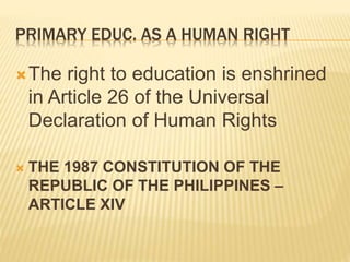 PRIMARY EDUC. AS A HUMAN RIGHT
The right to education is enshrined
in Article 26 of the Universal
Declaration of Human Rights
 THE 1987 CONSTITUTION OF THE
REPUBLIC OF THE PHILIPPINES –
ARTICLE XIV
 
