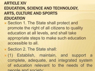 ARTICLE XIV
EDUCATION, SCIENCE AND TECHNOLOGY,
ARTS, CULTURE AND SPORTS
EDUCATION
 Section 1. The State shall protect and
promote the right of all citizens to quality
education at all levels, and shall take
appropriate steps to make such education
accessible to all.
 Section 2. The State shall:
 (1) Establish, maintain, and support a
complete, adequate, and integrated system
of education relevant to the needs of the
 