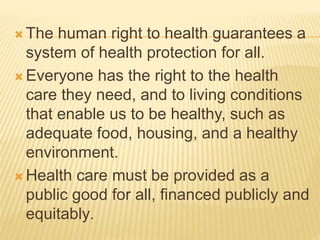  The human right to health guarantees a
system of health protection for all.
 Everyone has the right to the health
care they need, and to living conditions
that enable us to be healthy, such as
adequate food, housing, and a healthy
environment.
 Health care must be provided as a
public good for all, financed publicly and
equitably.
 