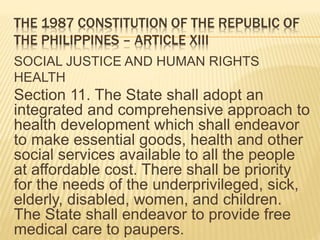THE 1987 CONSTITUTION OF THE REPUBLIC OF
THE PHILIPPINES – ARTICLE XIII
SOCIAL JUSTICE AND HUMAN RIGHTS
HEALTH
Section 11. The State shall adopt an
integrated and comprehensive approach to
health development which shall endeavor
to make essential goods, health and other
social services available to all the people
at affordable cost. There shall be priority
for the needs of the underprivileged, sick,
elderly, disabled, women, and children.
The State shall endeavor to provide free
medical care to paupers.
 