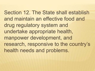 Section 12. The State shall establish
and maintain an effective food and
drug regulatory system and
undertake appropriate health,
manpower development, and
research, responsive to the country’s
health needs and problems.
 