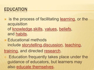 EDUCATION
 is the process of facilitating learning, or the
acquisition
of knowledge,skills, values, beliefs,
and habits.
 Educational methods
include storytelling,discussion, teaching,
training, and directed research.
 Education frequently takes place under the
guidance of educators, but learners may
also educate themselves.
 