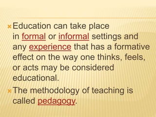 Education can take place
in formal or informal settings and
any experience that has a formative
effect on the way one thinks, feels,
or acts may be considered
educational.
The methodology of teaching is
called pedagogy.
 