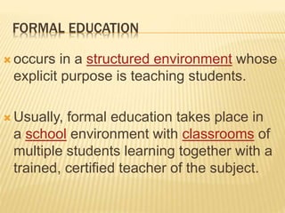 FORMAL EDUCATION
 occurs in a structured environment whose
explicit purpose is teaching students.
 Usually, formal education takes place in
a school environment with classrooms of
multiple students learning together with a
trained, certified teacher of the subject.
 