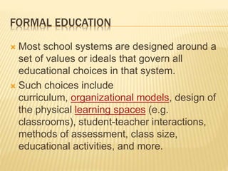FORMAL EDUCATION
 Most school systems are designed around a
set of values or ideals that govern all
educational choices in that system.
 Such choices include
curriculum, organizational models, design of
the physical learning spaces (e.g.
classrooms), student-teacher interactions,
methods of assessment, class size,
educational activities, and more.
 