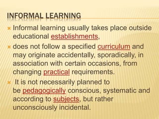 INFORMAL LEARNING
 Informal learning usually takes place outside
educational establishments,
 does not follow a specified curriculum and
may originate accidentally, sporadically, in
association with certain occasions, from
changing practical requirements.
 It is not necessarily planned to
be pedagogically conscious, systematic and
according to subjects, but rather
unconsciously incidental.
 