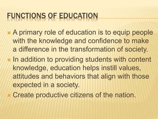 FUNCTIONS OF EDUCATION
 A primary role of education is to equip people
with the knowledge and confidence to make
a difference in the transformation of society.
 In addition to providing students with content
knowledge, education helps instill values,
attitudes and behaviors that align with those
expected in a society.
 Create productive citizens of the nation.
 