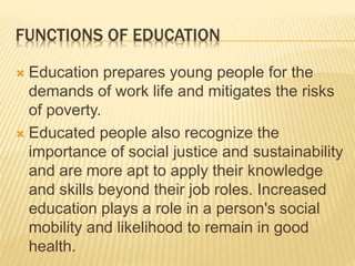 FUNCTIONS OF EDUCATION
 Education prepares young people for the
demands of work life and mitigates the risks
of poverty.
 Educated people also recognize the
importance of social justice and sustainability
and are more apt to apply their knowledge
and skills beyond their job roles. Increased
education plays a role in a person's social
mobility and likelihood to remain in good
health.
 