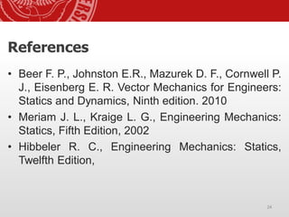 24
24
• Beer F. P., Johnston E.R., Mazurek D. F., Cornwell P.
J., Eisenberg E. R. Vector Mechanics for Engineers:
Statics and Dynamics, Ninth edition. 2010
• Meriam J. L., Kraige L. G., Engineering Mechanics:
Statics, Fifth Edition, 2002
• Hibbeler R. C., Engineering Mechanics: Statics,
Twelfth Edition,
References
 