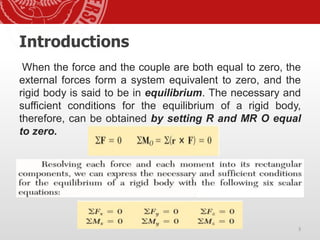 Introductions
When the force and the couple are both equal to zero, the
external forces form a system equivalent to zero, and the
rigid body is said to be in equilibrium. The necessary and
sufficient conditions for the equilibrium of a rigid body,
therefore, can be obtained by setting R and MR O equal
to zero.
3
 